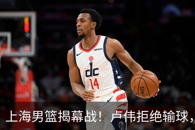 上海男篮揭幕战！卢伟拒绝输球，拉塞尔CBA首秀，央视直播