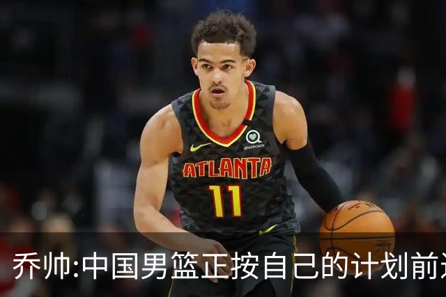 乔帅:中国男篮正按自己的计划前进 要变得更好