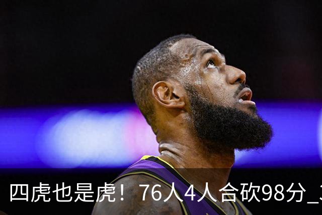 四虎也是虎！76人4人合砍98分 3人26+大帝三双VJ两双