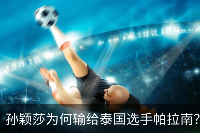 孙颖莎为何输给泰国选手帕拉南？赛后发布会说出真相，马琳递水杯