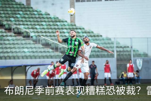 布朗尼季前赛表现糟糕恐被裁？雷迪克：他和球队阵容不匹配