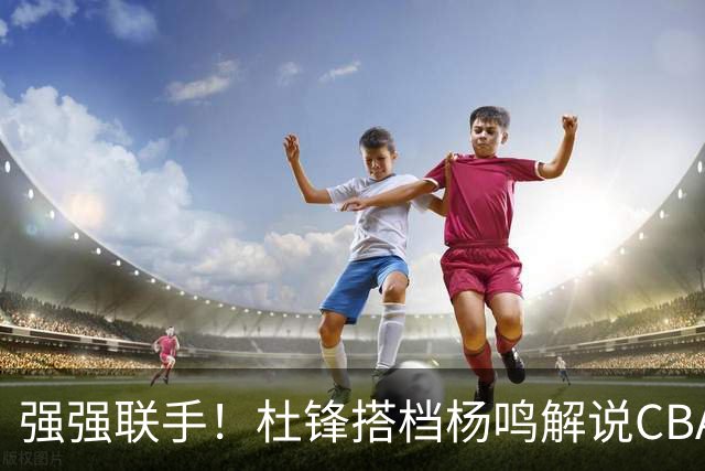 强强联手！杜锋搭档杨鸣解说CBA新赛季揭幕战，两人加起来15冠