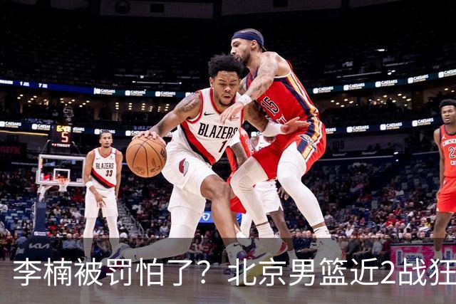 李楠被罚怕了？北京男篮近2战狂胜102分 垃圾时间仍拒绝“放水”