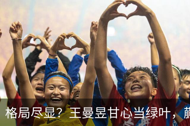 格局尽显？王曼昱甘心当绿叶，蒯曼首战热血，邓亚萍一语道破原因