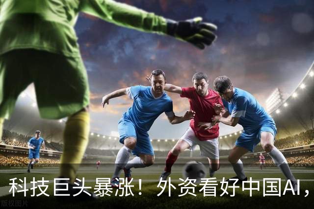 科技巨头暴涨！外资看好中国AI，中国资产大涨！下周A股行情稳了
