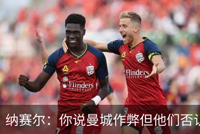 纳赛尔：你说曼城作弊但他们否认，还是看司法部门怎么裁决