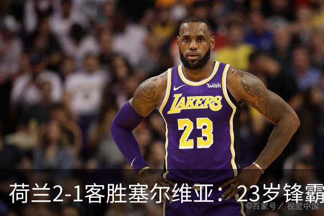 荷兰2-1客胜塞尔维亚：23岁锋霸首发双响，哈维执教橙衣军团迎首胜