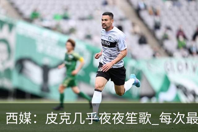 西媒：皮克几乎夜夜笙歌 每次最低消费2000欧元