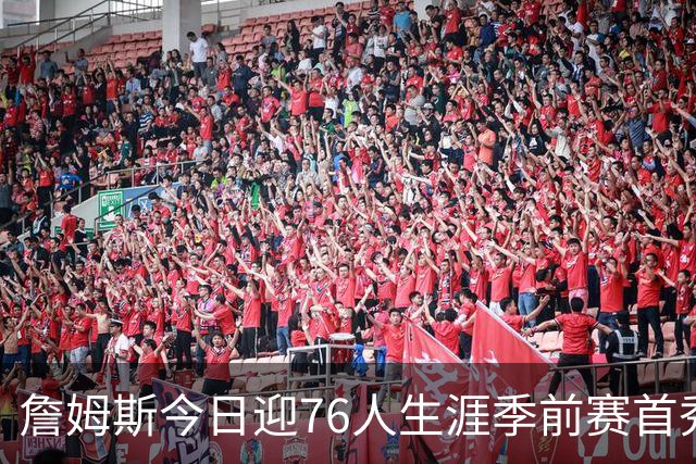 詹姆斯今日迎76人生涯季前赛首秀 预计首发阵容全员仅出战半场