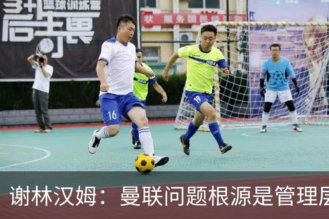 谢林汉姆：曼联问题根源是管理层 上层烂了全白搭