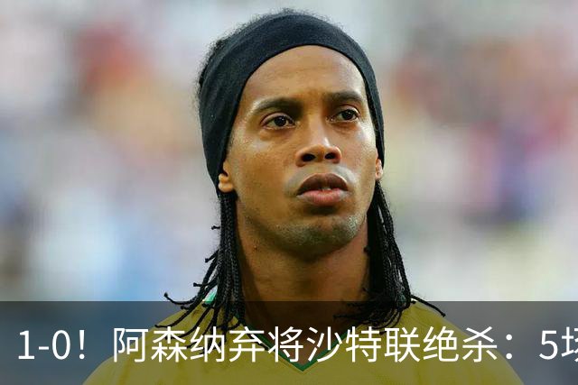 1-0！阿森纳弃将沙特联绝杀：5场5球率队5连胜领跑，甩开C罗球队5分