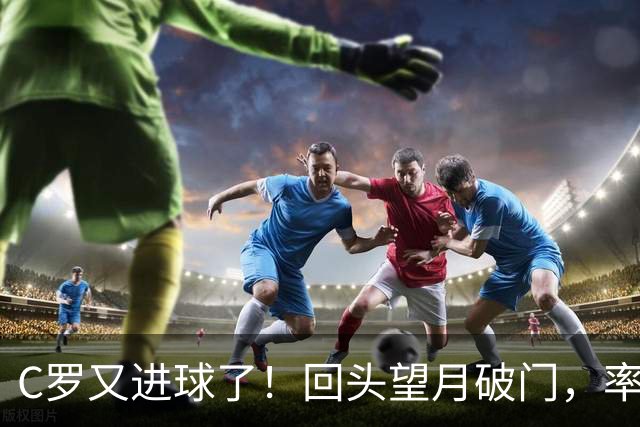 C罗又进球了！回头望月破门，率队3-1大胜，生涯982球破千在望