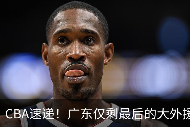 CBA速递！广东仅剩最后的大外援人选，亚帅被逼签下2米08老熟人？